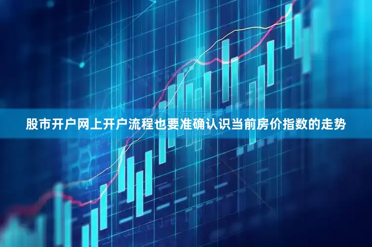 股市开户网上开户流程也要准确认识当前房价指数的走势