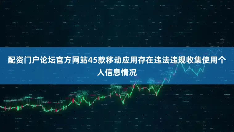 配资门户论坛官方网站45款移动应用存在违法违规收集使用个人信息情况
