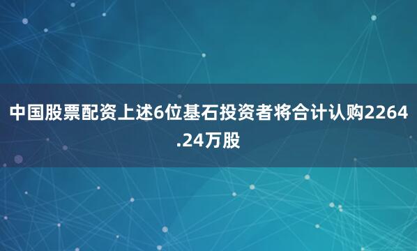 中国股票配资上述6位基石投资者将合计认购2264.24万股