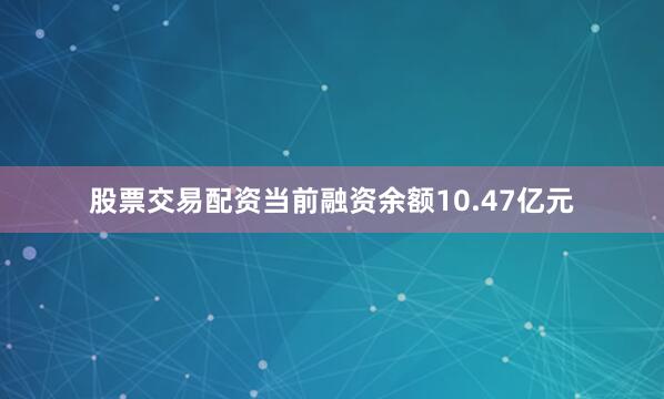 股票交易配资当前融资余额10.47亿元