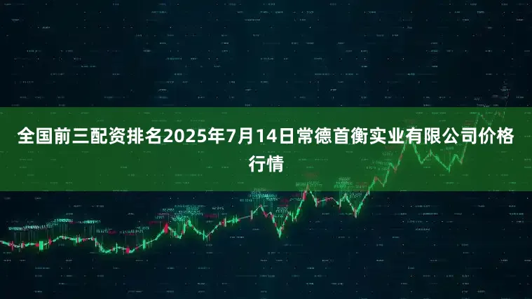 全国前三配资排名2025年7月14日常德首衡实业有限公司价格行情