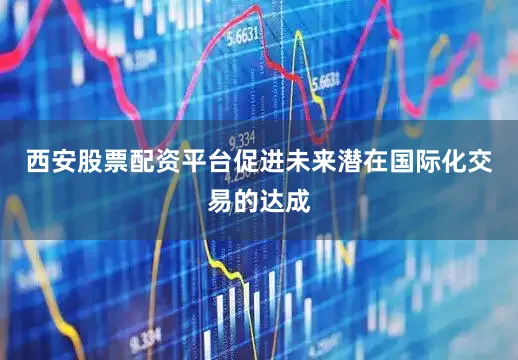 西安股票配资平台促进未来潜在国际化交易的达成