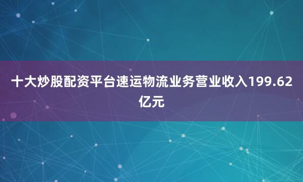 十大炒股配资平台速运物流业务营业收入199.62亿元