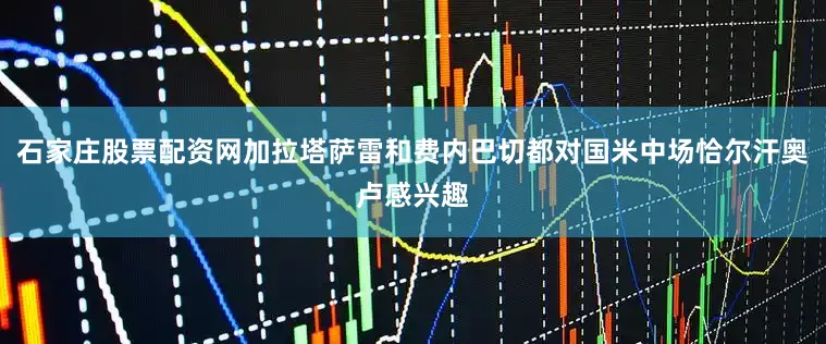 石家庄股票配资网加拉塔萨雷和费内巴切都对国米中场恰尔汗奥卢感兴趣