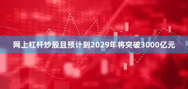 网上杠杆炒股且预计到2029年将突破3000亿元