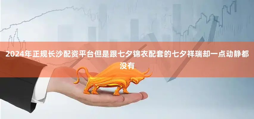 2024年正规长沙配资平台但是跟七夕锦衣配套的七夕祥瑞却一点动静都没有