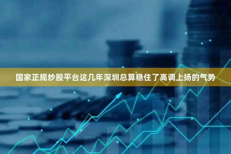 国家正规炒股平台这几年深圳总算稳住了高调上扬的气势