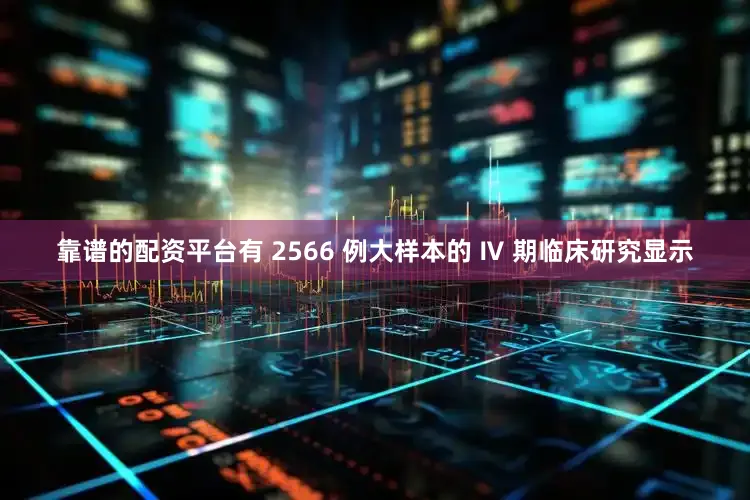 靠谱的配资平台有 2566 例大样本的 Ⅳ 期临床研究显示